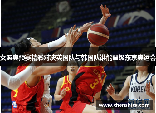 女篮奥预赛精彩对决英国队与韩国队谁能晋级东京奥运会
