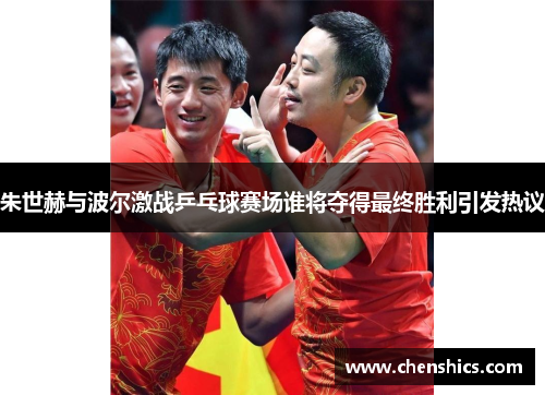 朱世赫与波尔激战乒乓球赛场谁将夺得最终胜利引发热议